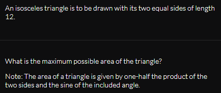 An isosceles triangle is to be drawn with its two equal sides of length
12.
What is the maximum possible area of the triangle?
Note: The area of a triangle is given by one-half the product of the
two sides and the sine of the included angle.
