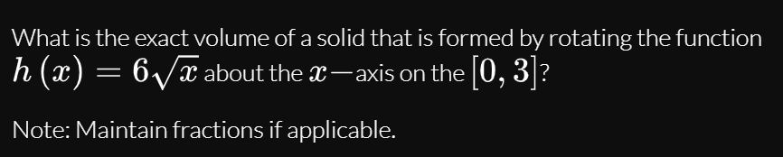 What is the exact volume of a solid that is formed by rotating the function
h (x) = 6/x about the x-axis on the [0, 3]?
Note: Maintain fractions if applicable.
