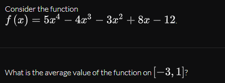 Consider the function
f (x) = 5xª – 4x³ – 3x² + 8x – 12.
What is the average value of the function on -3, 1]?
