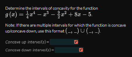 Determine the intervals of concavity for the function
g(x) = ¤ª – x³ – a² + 8x – 5.
- x³ – x² + 8x – 5.
Note: If there are multiple intervals for which the function is concave
up/concave down, use this format (-, -)U(-, -).
Concave up interval(s) =
Concave down interval(s) =
