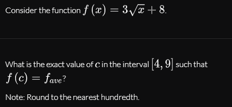 Consider the function f (x) = 3/x + 8.
What is the exact value of Cin the interval 4, 9 such that
f (c) = fave?
Note: Round to the nearest hundredth.
