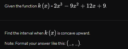 Given the function k (x) = 2x³ – 9x² + 12x + 9.
Find the interval when k (x) is concave upward.
Note: Format your answer like this: (-, ).
