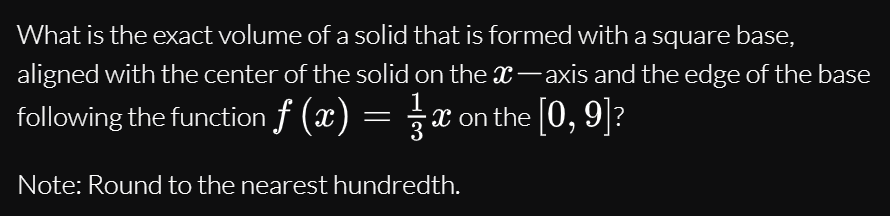 What is the exact volume of a solid that is formed with a square base,
aligned with the center of the solid on thex-axis and the edge of the base
following the function f (x) = x on the [0, 9]?
Note: Round to the nearest hundredth.
