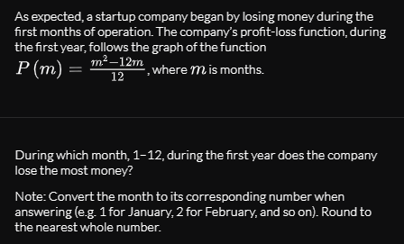 As expected, a startup company began by losing money during the
first months of operation. The company's profit-loss function, during
the first year, follows the graph of the function
Р (m)
т? —12m
where m is months.
12
During which month, 1-12, during the first year does the company
lose the most money?
Note: Convert the month to its corresponding number when
answering (e.g. 1 for January, 2 for February, and so on). Round to
the nearest whole number.
