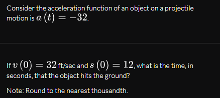Consider the acceleration function of an object on a projectile
motion is a (t) =-32.
If v (0) = 32 ft/sec and 8 (0) = 12, what is the time, in
seconds, that the object hits the ground?
Note: Round to the nearest thousandth.
