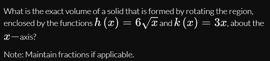 What is the exact volume of a solid that is formed by rotating the region,
enclosed by the functions h (x) = 6/x and k (x) = 3x, about the
х—ахis?
Note: Maintain fractions if applicable.

