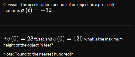 Consider the acceleration function of an object on a projectile
motion is a (t) = -32.
If v (0) = 28 ft/sec and s (0) = 120, what is the maximum
height of the object in feet?
Note: Round to the nearest hundredth.
