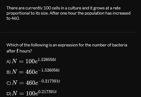 There are currently 100 cells in a culture and it grows at a rate
proportional to its size. After one hour the population has increased
to 460.
Which of the following is an expression for the number of bacteria
after t hours?
A)N = 100e1.526056t
B) N = 460e-1.526056Ł
C)N = 460e-0.217391t
D) N = 100e.217391t
