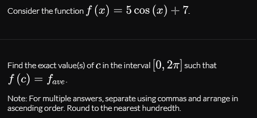 Consider the function f (x) = 5 cos (x) + 7.
Find the exact value(s) of C in the interval [0, 27] such that
f (c) = fave-
Note: For multiple answers, separate using commas and arrange in
ascending order. Round to the nearest hundredth.
