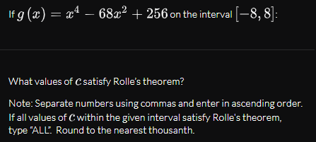 If g (x) = x4 – 68x² + 256 on the interval -8, 8]:
What values of Csatisfy Rolle's theorem?
Note: Separate numbers using commas and enter in ascending order.
If all values of C within the given interval satisfy Rolle's theorem,
type "ALL" Round to the nearest thousanth.
