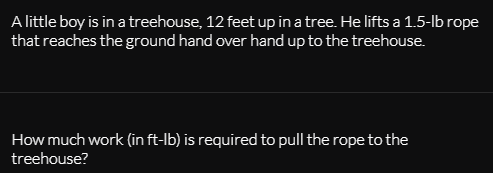 A little boy is in a treehouse, 12 feet up in a tree. He lifts a 1.5-lb rope
that reaches the ground hand over hand up to the treehouse.
How much work (in ft-lb) is required to pull the rope to the
treehouse?
