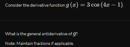 Consider the derivative function g (x) = 3 cos (4x – 1).
What is the general antiderivative of g?
Note: Maintain fractions if applicable.
