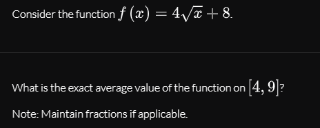 Consider the function f (x) = 4/x + 8.
What is the exact average value of the function on 4, 9?
Note: Maintain fractions if applicable.
