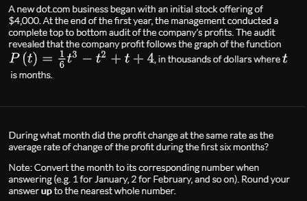 A new dot.com business began with an initial stock offering of
$4,000. At the end of the first year, the management conducted a
complete top to bottom audit of the company's profits. The audit
revealed that the company profit follows the graph of the function
P(t) = t3 – t² +t+4, in thousands of dollars where t
is months.
During what month did the profit change at the same rate as the
average rate of change of the profit during the first six months?
Note: Convert the month to its corresponding number when
answering (e.g. 1 for January, 2 for February, and so on). Round your
answer up to the nearest whole number.
