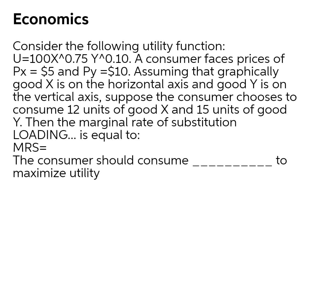 Economics
Consider the following utility function:
U=100X^0.75 Y^0.10. A consumer faces prices of
Px = $5 and Py =$10. Assuming that graphically
good X is on the horizontal axis and good Y is on
the vertical axis, suppose the consumer chooses to
consume 12 units of good X and 15 units of good
Y. Then the marginal rate of substitution
LOADING... is equal to:
MRS=
The consumer should consume
maximize utility
to
