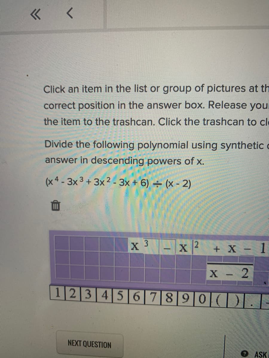 Click an item in the list or group of pictures at th
correct position in the answer box. Release you
the item to the trashcan. Click the trashcan to cle
Divide the following polynomial using synthetic
answer in descending powers of x.
(x4 -3x 3 + 3x2 - 3x + 6) ÷ (x - 2)
X 3
12
+ X - 1
X 2
1234567890IC)
NEXT QUESTION
ASK
