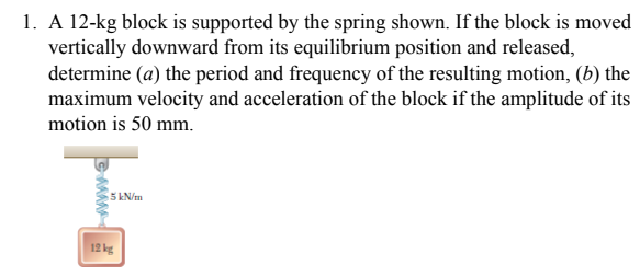 1. A 12-kg block is supported by the spring shown. If the block is moved
vertically downward from its equilibrium position and released,
determine (a) the period and frequency of the resulting motion, (b) the
maximum velocity and acceleration of the block if the amplitude of its
motion is 50 mm.
5 kN/m
12kg
