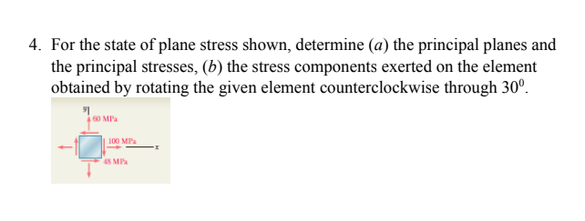 4. For the state of plane stress shown, determine (a) the principal planes and
the principal stresses, (b) the stress components exerted on the element
obtained by rotating the given element counterclockwise through 30°.
60 MPa
100 MPa
48 MPa
