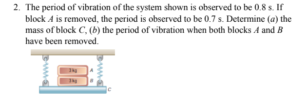2. The period of vibration of the system shown is observed to be 0.8 s. If
block A is removed, the period is observed to be 0.7 s. Determine (a) the
mass of block C, (b) the period of vibration when both blocks A and B
have been removed.
3 kg
3 kg
B

