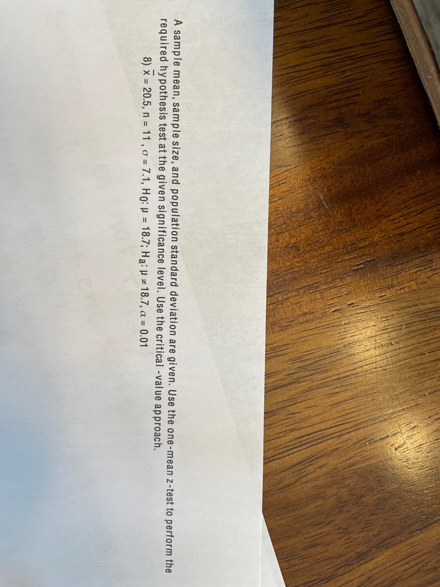 A sample mean, sample size, and population standard deviation are given. Use the one-mean z-test to perform the
required hypothesis test at the given significance level. Use the critical -value approach.
8) x = 20.5, n = 11 , o = 7.1, H0: p = 18.7; Ha: H z 18.7, a = 0.01
