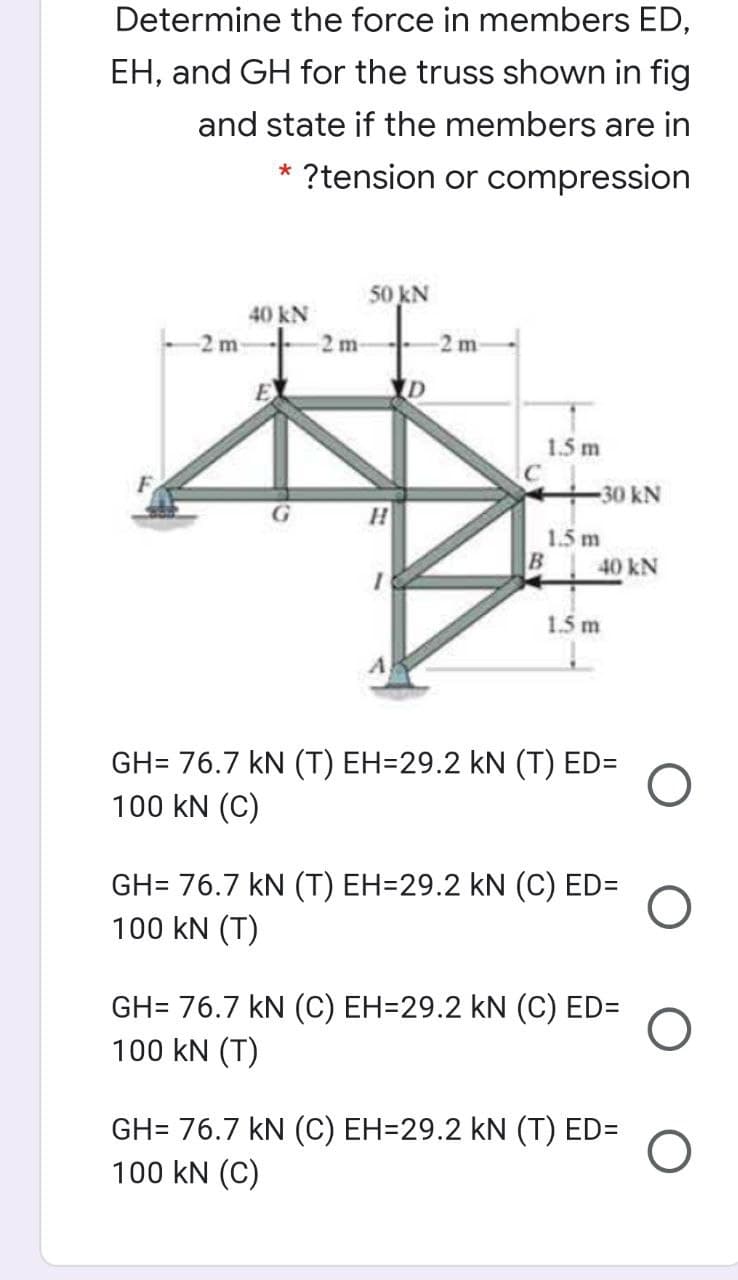 Determine the force in members ED,
EH, and GH for the truss shown in fig
and state if the members are in
* ?tension or compression
50 kN
40 kN
2m-
2 m
1.5 m
30 kN
1.5 m
40 kN
1.5 m
GH= 76.7 kN (T) EH=29.2 kN (T) ED=
100 kN (C)
GH= 76.7 kN (T) EH=29.2 kN (C) ED=
100 kN (T)
GH= 76.7 kN (C) EH=29.2 kN (C) ED=
100 kN (T)
GH= 76.7 kN (C) EH=29.2 kN (T) ED=
100 kN (C)
