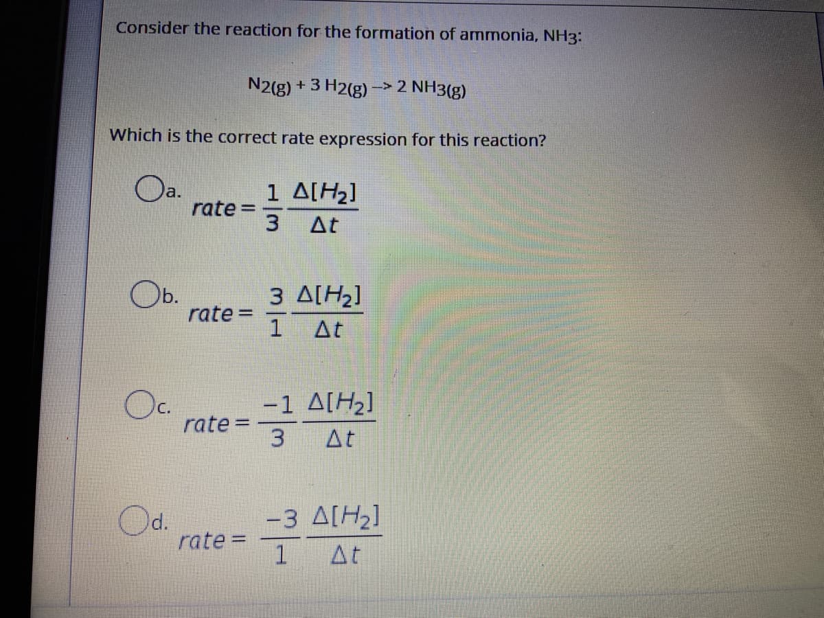 Consider the reaction for the formation of ammonia, NH3:
N2(g)
+ 3 H2(g) -> 2 NH3(g)
Which is the correct rate expression for this reaction?
Oa.
1 A[H2]
1
rate =
3.
%3D
At
Ob.
rate =
3 ΔΙΗ]
1 At
%3D
Oc.
-1 A[H2]
rate =
3
At
Od.
rate =
-3 A[H2]
1At
