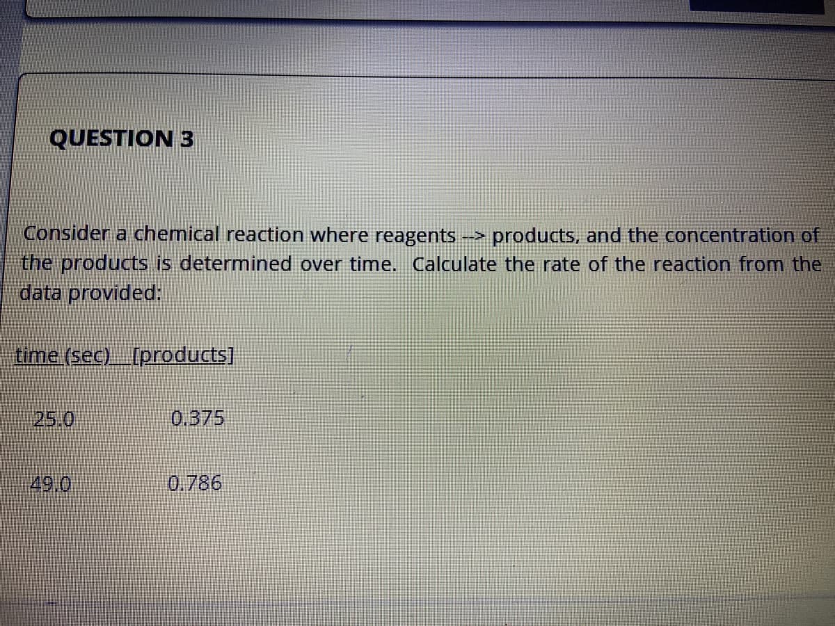 Consider a chemical reaction where reagents --> products, and the concentration of
the products is determined over time. Calculate the rate of the reaction from the
data provided:
time (sec)_[products]
25.0
0.375
49.0
0.786
