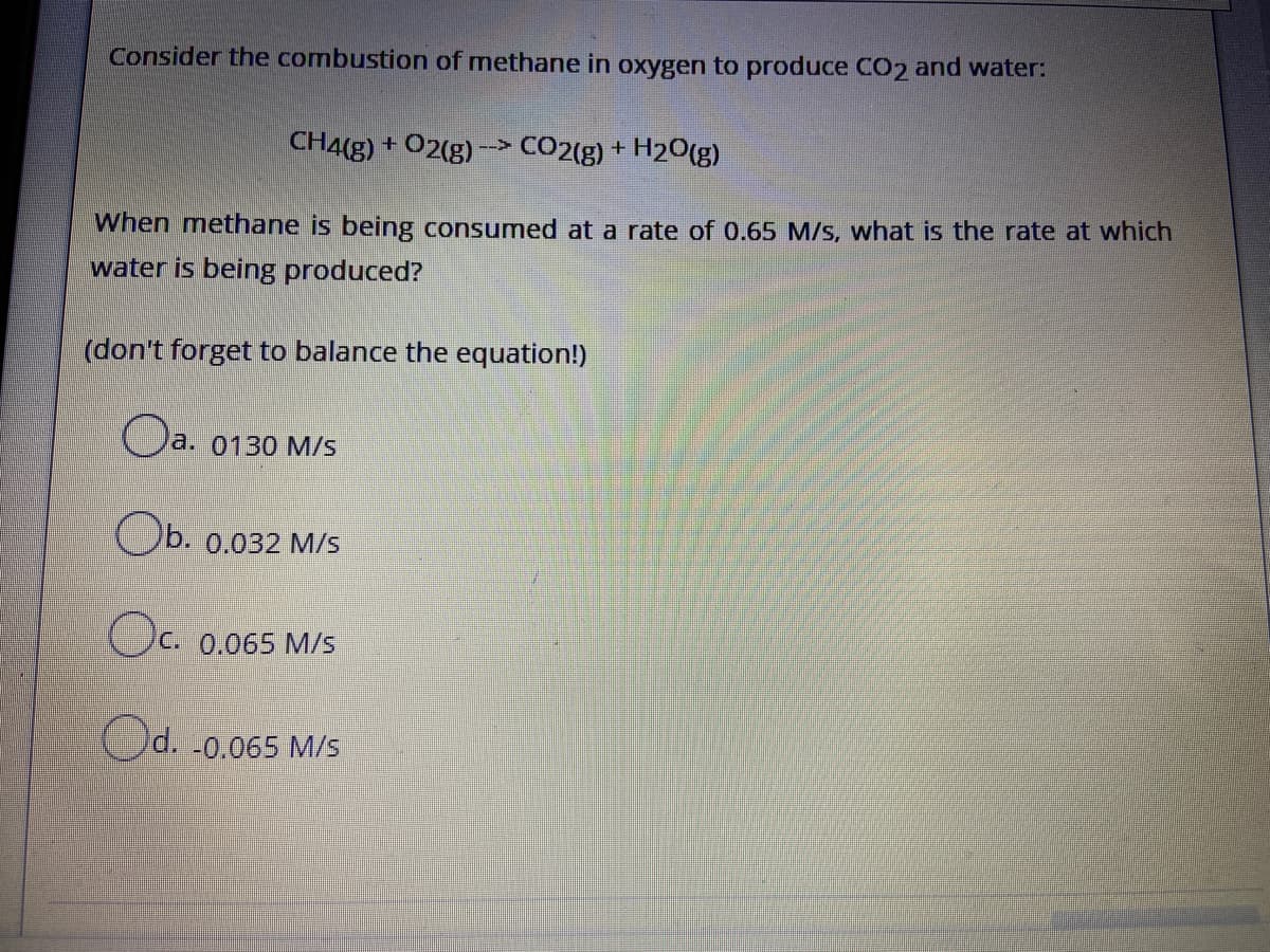 Consider the combustion of methane in oxygen to produce CO2 and water:
CH4(g) + 02(g)
CO2(g) + H20(g)
-->
When methane is being consumed at a rate of 0.65 M/s, what is the rate at which
water is being produced?
