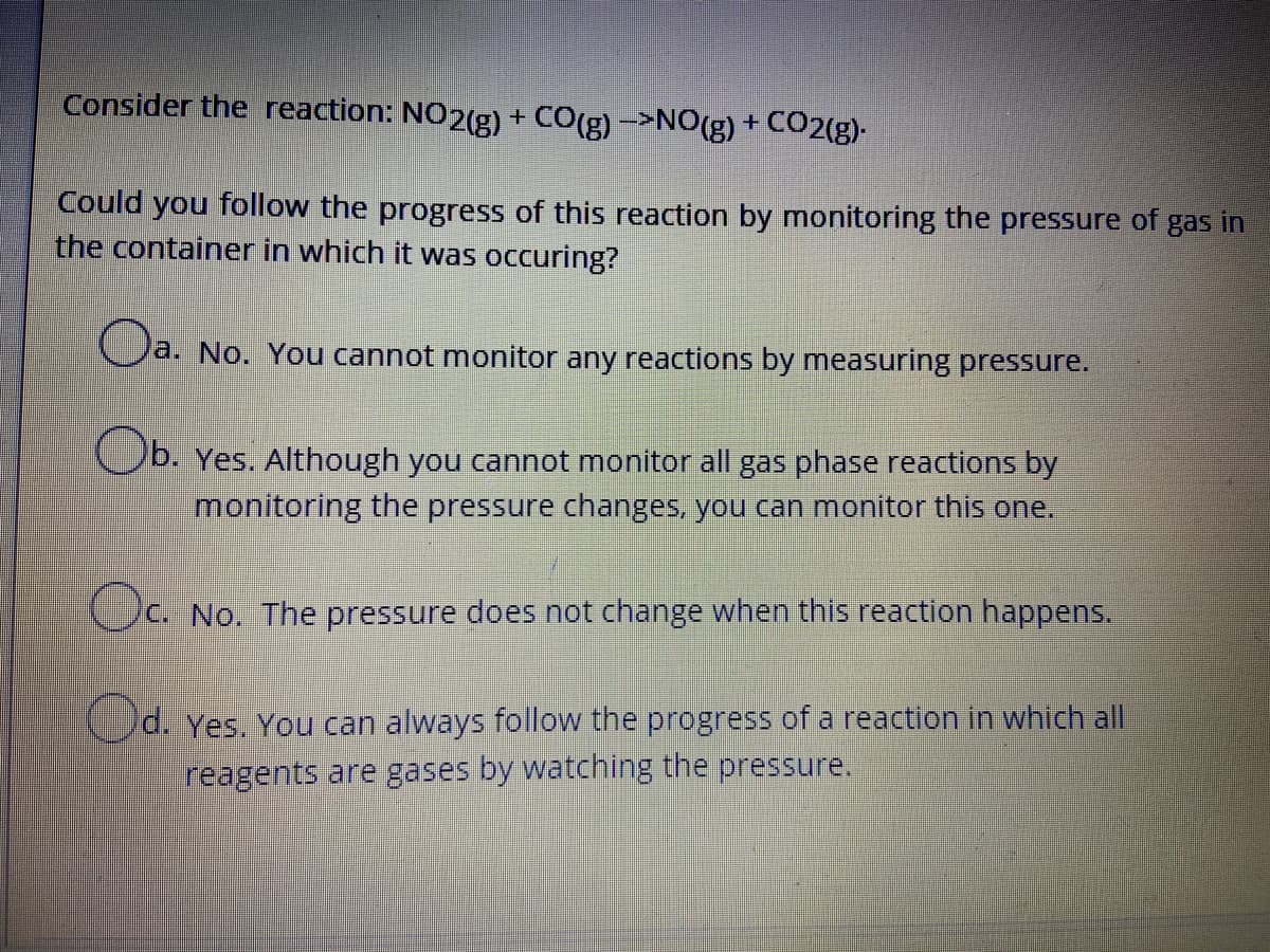 Consider the reaction: NO2(g) + CO(g)->NO(g) + CO2(g)-
Could you follow the progress of this reaction by monitoring the pressure of gas in
the container in which it was occuring?
a. No. You cannot monitor any reactions by measuring pressure.
Cb. Yes. Although you cannot monitor all gas phase reactions by
monitoring the pressure changes, you can monitor this one.
c. No. The pressure does not change when this reaction happens.
d. Yes. You can always follow the progress of a reaction in which all
reagents are gases by watching the pressure.
