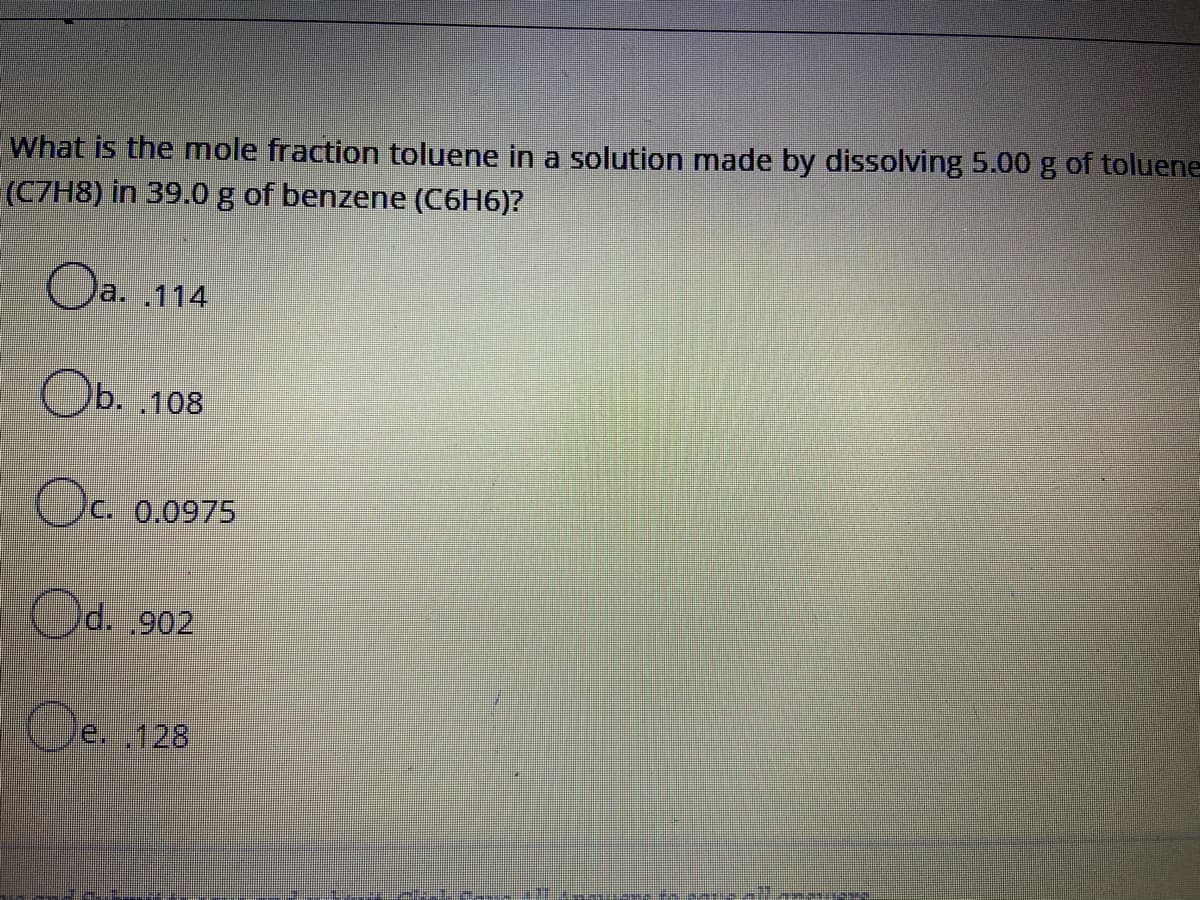 What is the mole fraction toluene in a solution made by dissolving 5.00 g of toluene
(CZH8) in 39.0 g of benzene (C6H6)?
Oa.
Oa. .114
Ob. .108
Oc. 0.0975
d. ,902
e. 128
