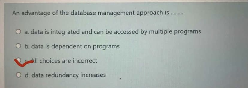 An advantage of the database management approach is
O a. data is integrated and can be accessed by multiple programs
O b. data is dependent on programs
All choices are incorrect
O d. data redundancy increases
