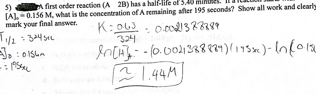 5)
A first order reaction (A 2B) has a half-life of 5.40 min
[A]. = 0.156 M, what is the concentration of A remaining after 195 seconds? Show all work and clearly
mark your final answer.
K=0·63
= 0.0021388889
T₁/2
A]0=0.156m
== 1955cc
1/2 = 324sec
antiale 324
In [H]-- (0.0021388889) (195x) - In (0.15
1.44M