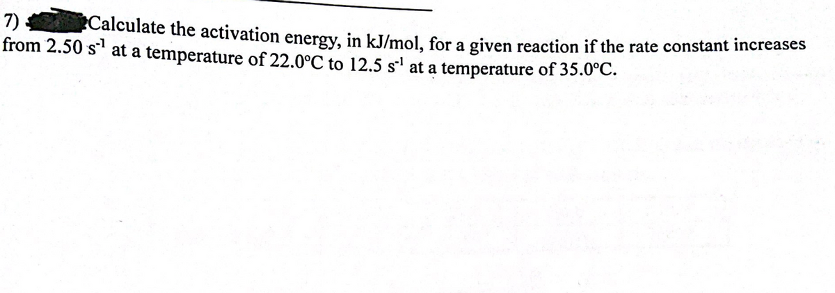 7)
from 2.50 s¹ at a temperature of 22.0°C to 12.5 s¹ at a temperature of 35.0°C.
Calculate the activation energy, in kJ/mol, for a given reaction if the rate constant increases