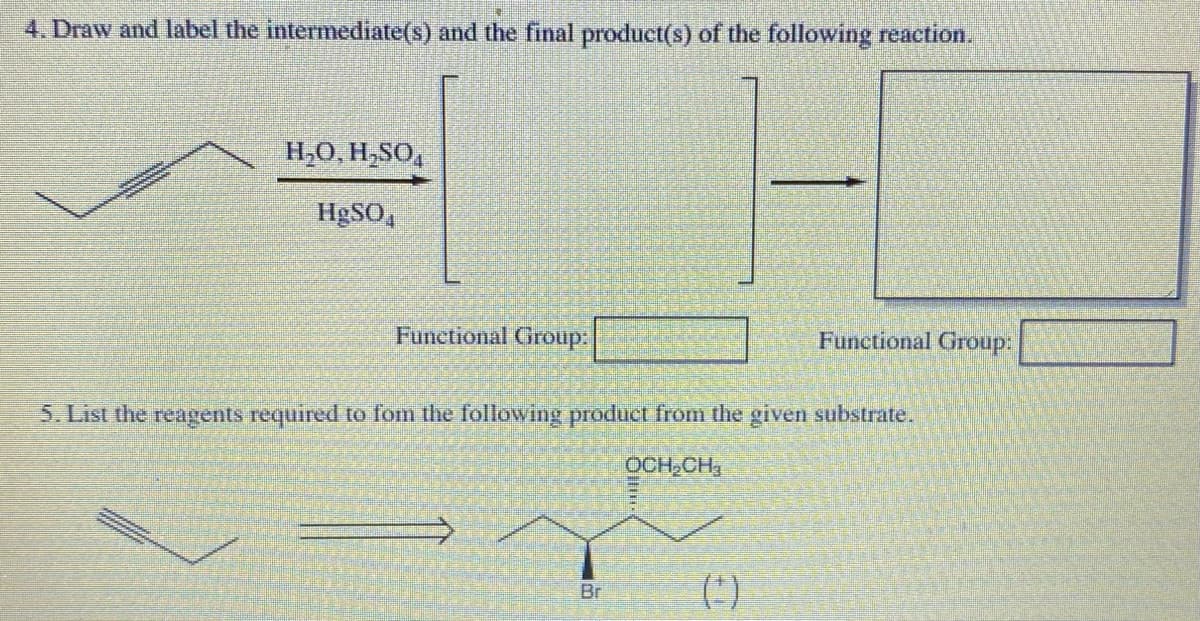 4. Draw and label the intermediate(s) and the final product(s) of the following reaction.
H,O, H,SO,
HgSO,
Functional Group:
Functional Group:
5. List the reagents required to fom the following product from the given substrate.
OCH,CH
(*)
Br
