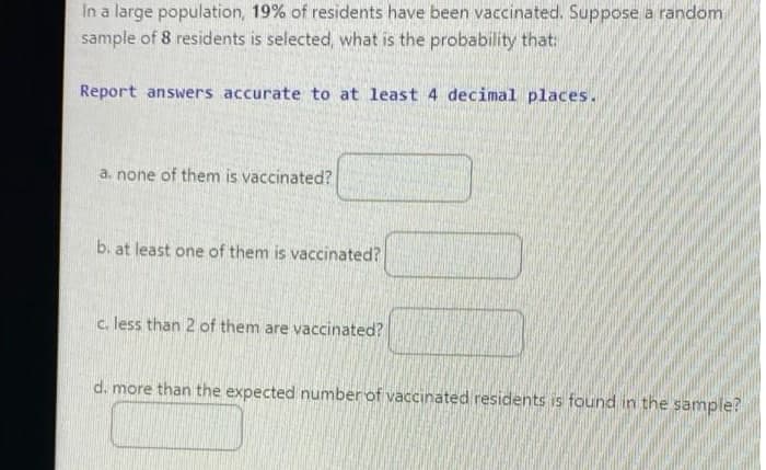 In a large population, 19% of residents have been vaccinated. Suppose a random
sample of 8 residents is selected, what is the probability that:
Report answers accurate to at least 4 decimal places.
a. none of them is vaccinated?
b. at least one of them is vaccinated?
c. less than 2 of them are vaccinated?
d. more than the expected number of vaccinated residents is found in the sample?
