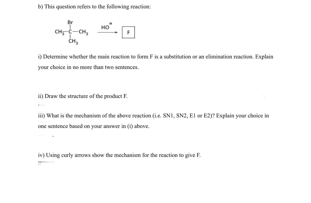 b) This question refers to the following reaction:
Br
Но
CH, C-CH3
ČH3
F
i) Determine whether the main reaction to form F is a substitution or an elimination reaction. Explain
your choice in no more than two sentences.
ii) Draw the structure of the product F.
iii) What is the mechanism of the above reaction (i.e. SN1, SN2, E1 or E2)? Explain your choice in
one sentence based on your answer in (i) above.
iv) Using curly arrows show the mechanism for the reaction to give F.

