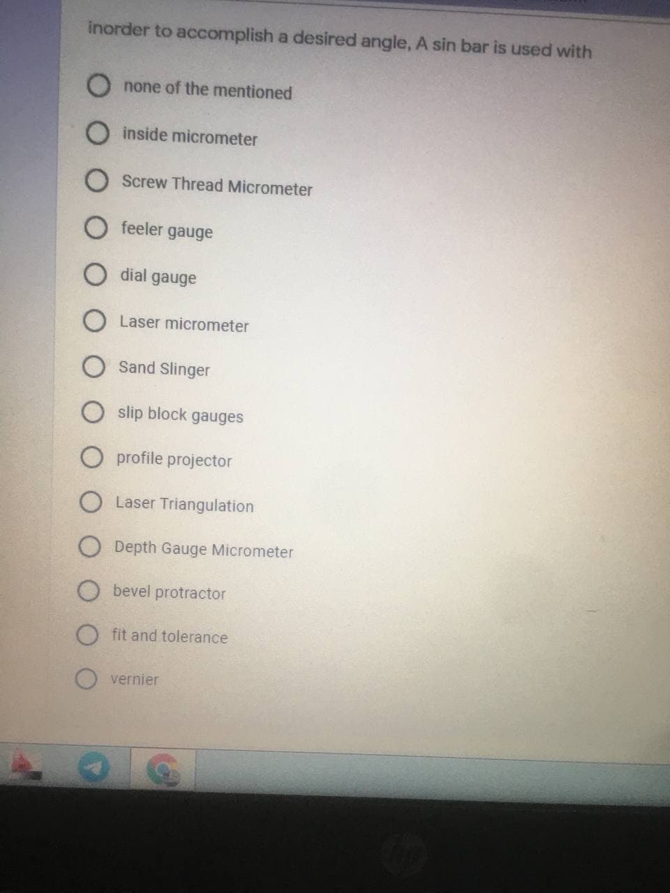 inorder to accomplish a desired angle, A sin bar is used with
O none of the mentioned
inside micrometer
Screw Thread Micrometer
feeler gauge
dial gauge
O Laser micrometer
Sand Slinger
slip block gauges
O profile projector
O Laser Triangulation
O Depth Gauge Micrometer
bevel protractor
Ofit and tolerance
O vernier
