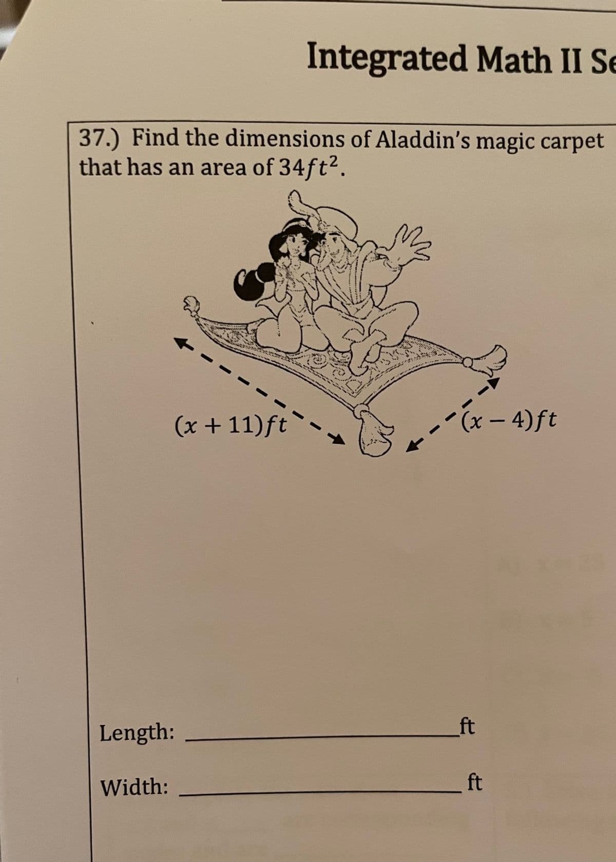 Integrated Math II Se
37.) Find the dimensions of Aladdin's magic carpet
that has an area of 34ft².
(x + 11)ft
(x-4) ft
ft
Length:
Width:
ft