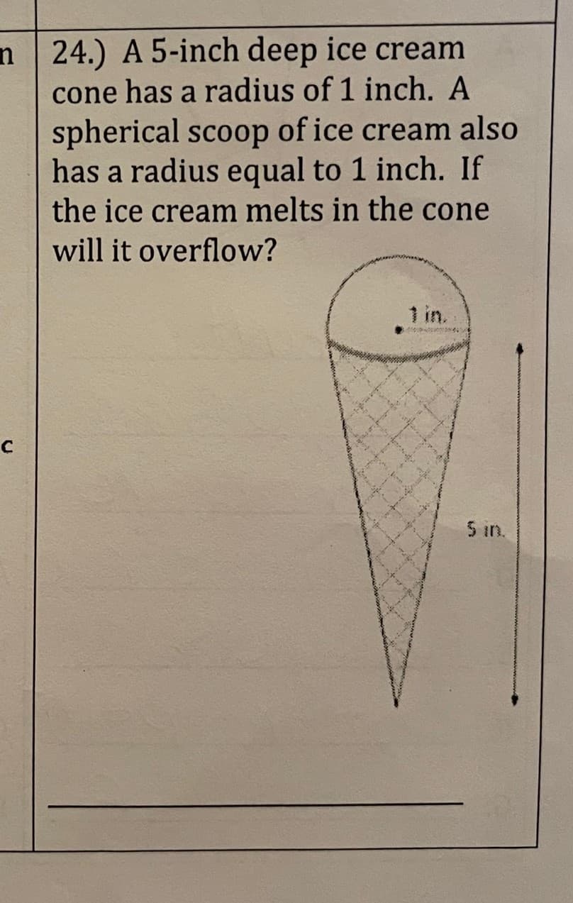n 24.) A 5-inch deep ice cream
cone has a radius of 1 inch. A
spherical scoop of ice cream also
has a radius equal to 1 inch. If
the ice cream melts in the cone
will it overflow?
с
5 in.