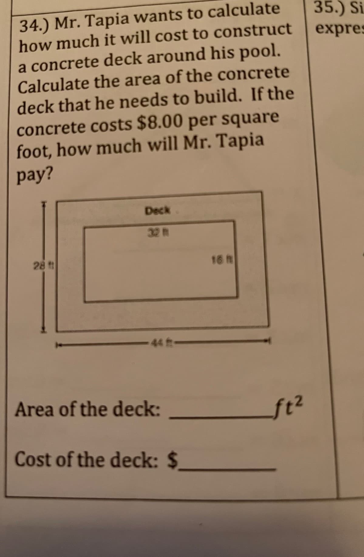 34.) Mr. Tapia wants to calculate
how much it will cost to construct
a concrete deck around his pool.
Calculate the area of the concrete
deck that he needs to build. If the
concrete costs $8.00 per square
foot, how much will Mr. Tapia
pay?
Deck
28 t
16 h
-448-
Area of the deck:
Cost of the deck: $
ft²
35.) Si
expres