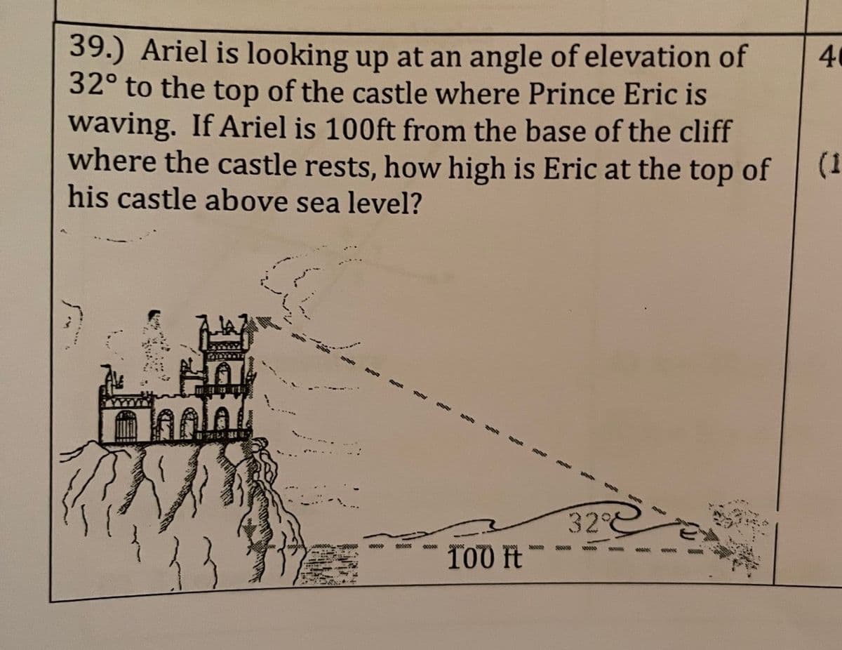 39.) Ariel is looking up at an angle of elevation of
32° to the top of the castle where Prince Eric is
waving. If Ariel is 100ft from the base of the cliff
where the castle rests, how high is Eric at the top of
his castle above sea level?
Tolay
32°
100 It
www
40
(1