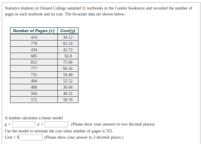 Statistics students in Oxnard College sampled 11 textbooks in the Condor bookstore and recorded the number
pages in each textbook and its cost. The bivariate data are shown below:
Number of Pages (x) | Cost(y)
414
34.12
778
65.24
434
42.72
685
56.8
812
75.96
777
66.16
731
59.48
494
52.52
488
36.04
504
48.32
572
58.76
A student calculates a linear model
y =
(Please show your answers to two decimal places)
Use the model to estimate the cost when number of pages is 355.
Cost = $
(Please show your answer to 2 decimal places.)
