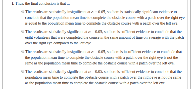 f. Thus, the final conclusion is that .
The results are statistically insignificant at a = 0.05, so there is statistically significant evidence to
conclude that the population mean time to complete the obstacle course with a patch over the right eye
is equal to the population mean time to complete the obstacle course with a patch over the left eye.
The results are statistically significant at a = 0.05, so there is sufficient evidence to conclude that the
eight volunteers that were completed the course in the same amount of time on average with the patch
over the right eye compared to the left eye.
The results are statistically insignificant at a = 0.05, so there is insufficient evidence to conclude that
the population mean time to complete the obstacle course with a patch over the right eye is not the
same as the population mean time to complete the obstacle course with a patch over the left eye.
The results are statistically significant at a = 0.05, so there is sufficient evidence to conclude that the
population mean time to complete the obstacle course with a patch over the right eye is not the same
as the population mean time to complete the obstacle course with a patch over the left eye.
