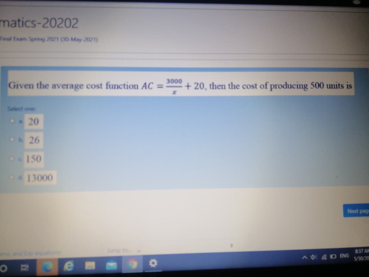matics-20202
Feul Exam Sprirg 2021 (00-May-2021)
3000
Given the average cost function AC =
+ 20, then the cost of producing 500 units is
Select one
CA20
Ob26
O150
Od 13000
Next page
Jump to
837 AM
ic and Ep equtions
A 4D ENG
5/30/20

