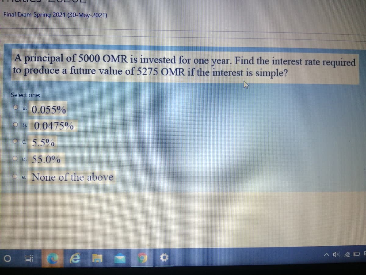 Final Exam Spring 2021 (30-May-2021)
A principal of 5000 OMR is invested for one year. Find the interest rate required
to produce a future value of 5275 OMR if the interest is simple?
Select one:
0.055%
Ob 0.0475
Oc 5.5%
od 55.0°%
Pe None of the above
へ) コ E
