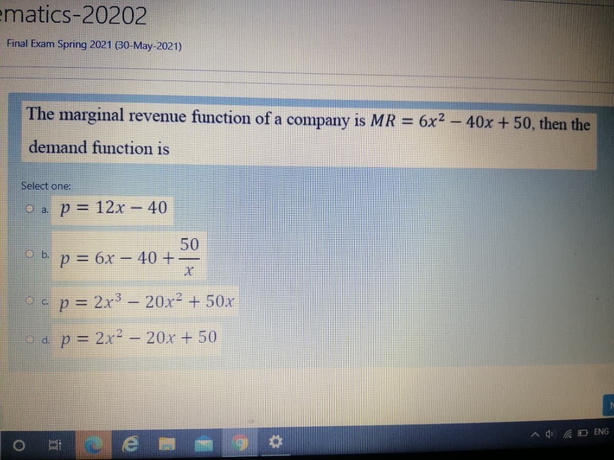 ematics-20202
Final Exam Sprnng 2021 (30-May-2021)
The marginal revenue function of a company is MR = 6x2 – 40x + 50, then the
demand function is
Select one:
O a p= 12r – 40
%3D
50
p= 6x- 40 +
Ob.
p= 2x – 20x² + 50x
ap= 2x - 20x + 50
A A O ENG
