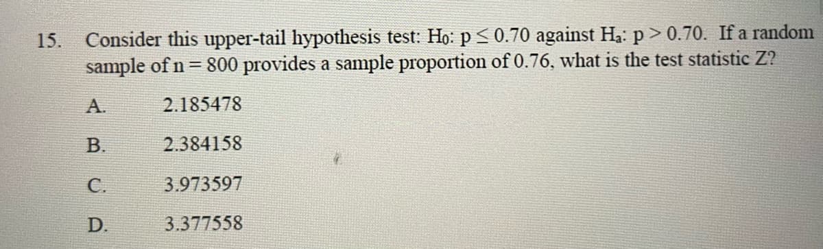 15. Consider this upper-tail hypothesis test: Ho: p ≤ 0.70 against Ha: p > 0.70. If a random
sample of n = 800 provides a sample proportion of 0.76, what is the test statistic Z?
2.185478
2.384158
3.973597
3.377558
A.
B.
C.
D.