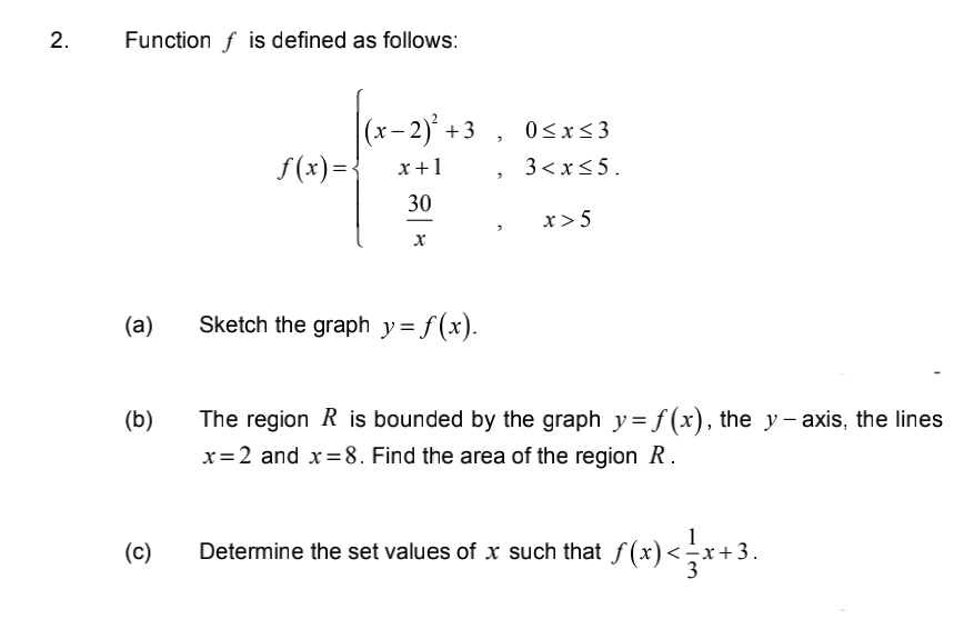 2.
Function f is defined as follows:
(a)
(b)
(c)
f(x) = {
(x−2)² +3, 0≤x≤3
x + 1
3 < x≤ 5.
30
x
Sketch the graph y=f(x).
"
>
x > 5
The region R is bounded by the graph y=f(x), the y-axis, the lines
x=2 and x=8. Find the area of the region R.
Determine the set values of x such that ƒ(x) <=√x+3.