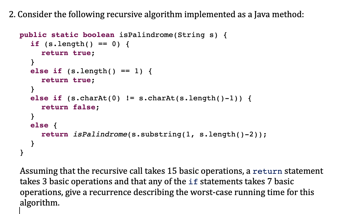 2. Consider the following recursive algorithm implemented as a Java method:
public static boolean isPalindrome (String s) {
if (s.length()
return true;
}
==
0) {
}
else if (s.length()
return true;
}
==
1) {
}
else if (s.charAt(0) != s.charAt(s.length()-1)) {
return false;
}
else {
return isPalindrome (s.substring(1, s.length()-2));
Assuming that the recursive call takes 15 basic operations, a return statement
takes 3 basic operations and that any of the if statements takes 7 basic
operations, give a recurrence describing the worst-case running time for this
algorithm.