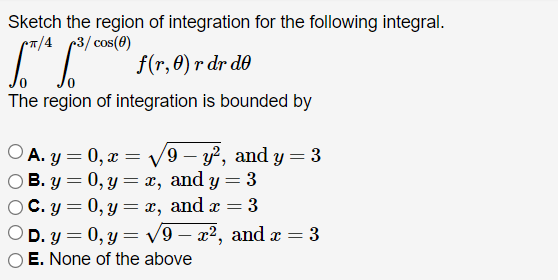 Sketch the region of integration for the following integral.
π/4 3/cos(0)
f(r, 0) r dr de
The region of integration is bounded by
○A.y=0, x=√√9 - y², and y = 3
B. y = 0, y = x, and y = 3
C. y = 0, y = x, and x = 3
D. y = 0, y = √√9- x², and x = 3
E. None of the above